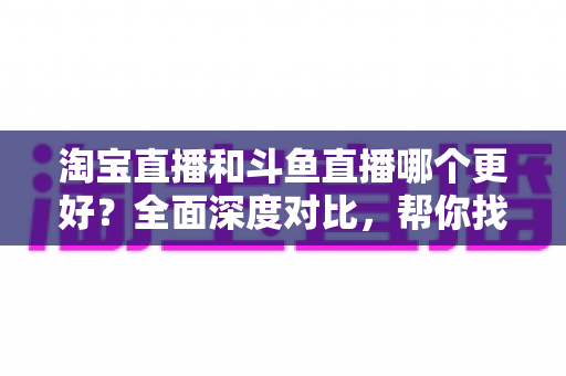 淘宝直播和斗鱼直播哪个更好?全面深度对比,帮你找到最适合自己的直播平台 淘宝直播和斗鱼直播哪个更好?全面深度对比,帮你找到最适合自己的直播平台