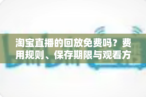 淘宝直播的回放免费吗？费用规则、保存期限与观看方法一次讲清