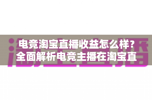 电竞淘宝直播收益怎么样?全面解析电竞主播在淘宝直播的真实收入与变现之道 电竞淘宝直播收益怎么样?全面解析电竞主播在淘宝直播的真实收入与变现之道