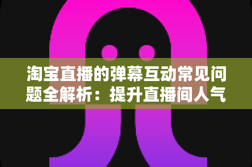 淘宝直播的弹幕互动常见问题全解析:提升直播间人气与转化的互动运营指南 淘宝直播的弹幕互动常见问题全解析:提升直播间人气与转化的互动运营指南