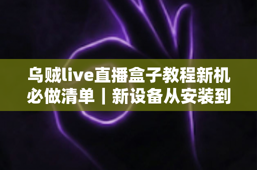 乌贼live直播盒子教程新机必做清单|新设备从安装到流畅使用的全流程实用指南 乌贼live直播盒子教程新机必做清单|新设备从安装到流畅使用的全流程实用指南