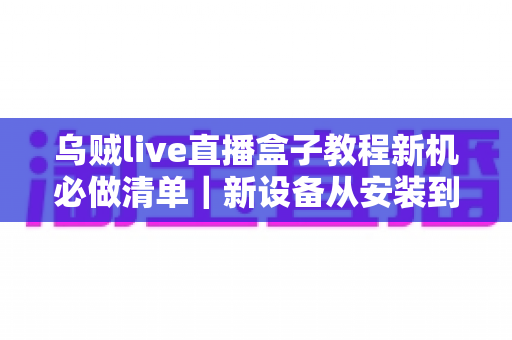 乌贼live直播盒子教程新机必做清单｜新设备从安装到流畅使用的全流程实用指南