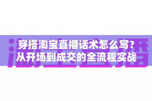 穿搭淘宝直播话术怎么写？从开场到成交的全流程实战指南