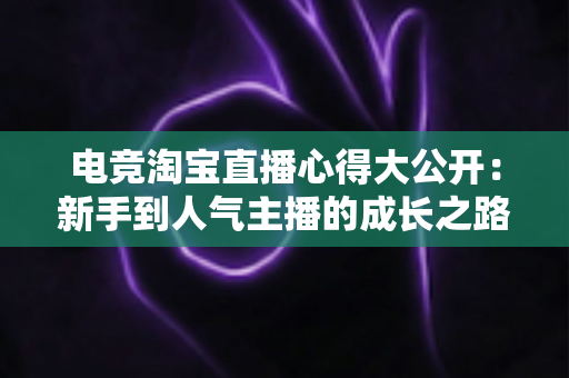 电竞淘宝直播心得大公开:新手到人气主播的成长之路与实战运营技巧全解析 电竞淘宝直播心得大公开:新手到人气主播的成长之路与实战运营技巧全解析