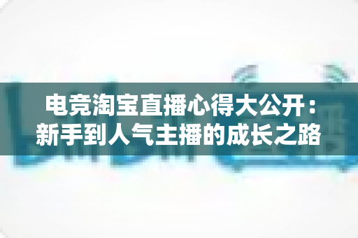 电竞淘宝直播心得大公开:新手到人气主播的成长之路与实战运营技巧全解析 电竞淘宝直播心得大公开:新手到人气主播的成长之路与实战运营技巧全解析