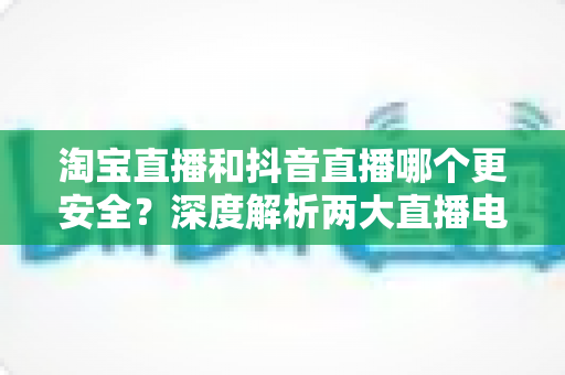 淘宝直播和抖音直播哪个更安全?深度解析两大直播电商平台的购物安全保障与避坑指南 淘宝直播和抖音直播哪个更安全?深度解析两大直播电商平台的购物安全保障与避坑指南