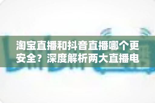 淘宝直播和抖音直播哪个更安全?深度解析两大直播电商平台的购物安全保障与避坑指南 淘宝直播和抖音直播哪个更安全?深度解析两大直播电商平台的购物安全保障与避坑指南