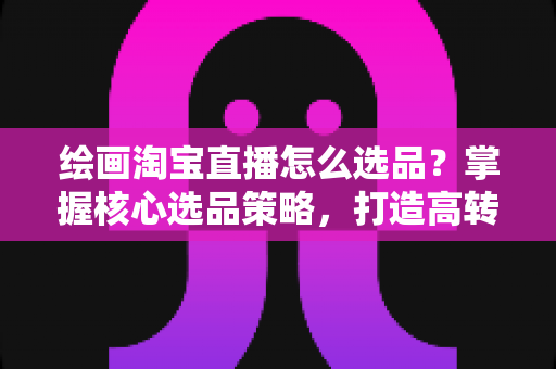 绘画淘宝直播怎么选品?掌握核心选品策略,打造高转化艺术直播间 绘画淘宝直播怎么选品?掌握核心选品策略,打造高转化艺术直播间
