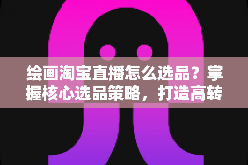 绘画淘宝直播怎么选品?掌握核心选品策略,打造高转化艺术直播间 绘画淘宝直播怎么选品?掌握核心选品策略,打造高转化艺术直播间