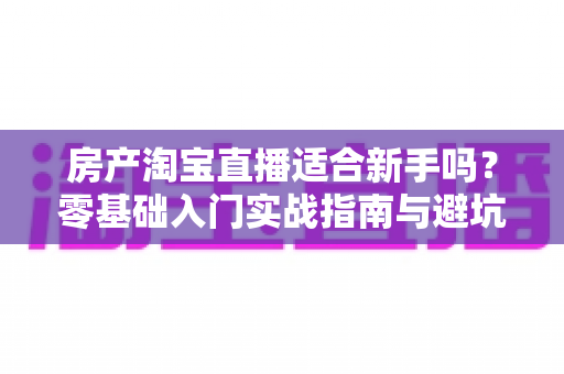 房产淘宝直播适合新手吗?零基础入门实战指南与避坑建议全解析 房产淘宝直播适合新手吗?零基础入门实战指南与避坑建议全解析