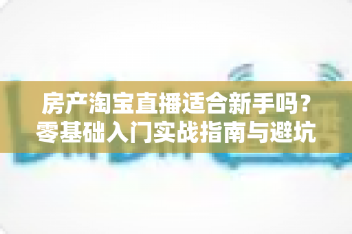 房产淘宝直播适合新手吗?零基础入门实战指南与避坑建议全解析 房产淘宝直播适合新手吗?零基础入门实战指南与避坑建议全解析