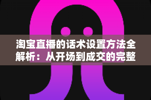 淘宝直播的话术设置方法全解析:从开场到成交的完整实操指南 淘宝直播的话术设置方法全解析:从开场到成交的完整实操指南