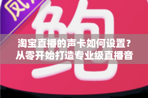 淘宝直播的声卡如何设置?从零开始打造专业级直播音效的完整实战指南 淘宝直播的声卡如何设置?从零开始打造专业级直播音效的完整实战指南