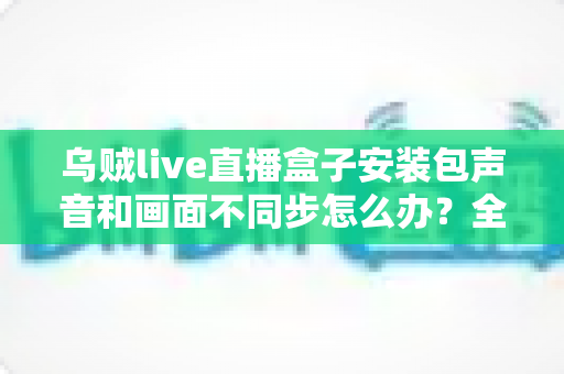 乌贼live直播盒子安装包声音和画面不同步怎么办？全面解决方案与实用排查指南