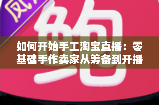 如何开始手工淘宝直播：零基础手作卖家从筹备到开播的完整实战指南