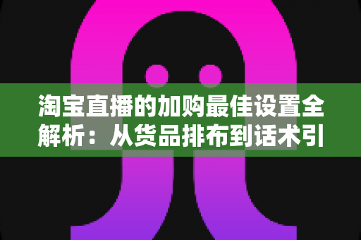 淘宝直播的加购最佳设置全解析：从货品排布到话术引导的转化率提升实战指南