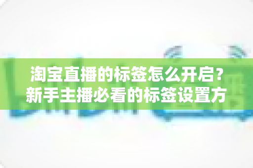 淘宝直播的标签怎么开启？新手主播必看的标签设置方法与流量提升全攻略