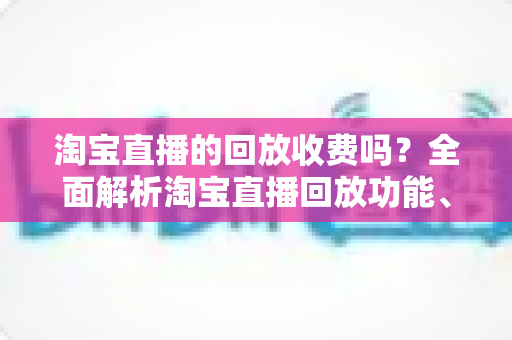 淘宝直播的回放收费吗？全面解析淘宝直播回放功能、费用真相与实用使用指南