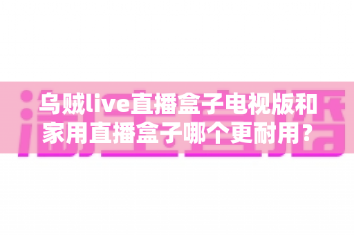 乌贼live直播盒子电视版和家用直播盒子哪个更耐用？全面解析两大直播设备的耐用性差异与选购攻略