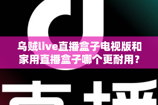 乌贼live直播盒子电视版和家用直播盒子哪个更耐用？全面解析两大直播设备的耐用性差异与选购攻略