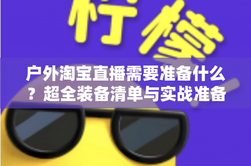 户外淘宝直播需要准备什么?超全装备清单与实战准备攻略,助你轻松开启户外直播带货之旅 户外淘宝直播需要准备什么?超全装备清单与实战准备攻略,助你轻松开启户外直播带货之旅