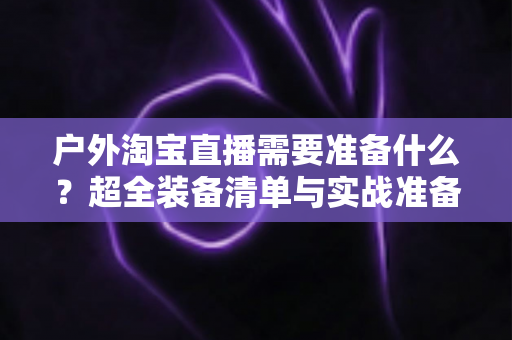 户外淘宝直播需要准备什么?超全装备清单与实战准备攻略,助你轻松开启户外直播带货之旅 户外淘宝直播需要准备什么?超全装备清单与实战准备攻略,助你轻松开启户外直播带货之旅