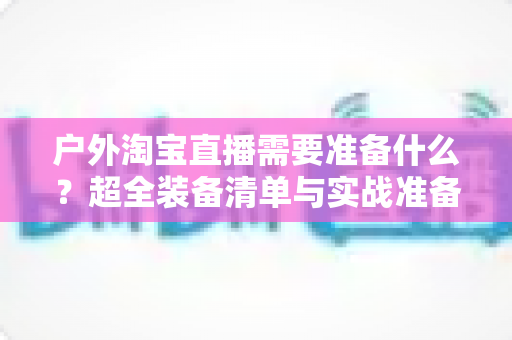 户外淘宝直播需要准备什么?超全装备清单与实战准备攻略,助你轻松开启户外直播带货之旅 户外淘宝直播需要准备什么?超全装备清单与实战准备攻略,助你轻松开启户外直播带货之旅