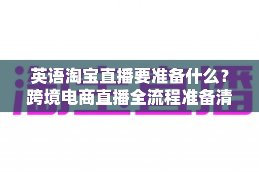 英语淘宝直播要准备什么？跨境电商直播全流程准备清单与实战指南