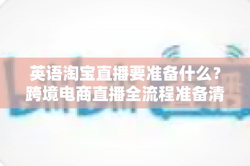 英语淘宝直播要准备什么？跨境电商直播全流程准备清单与实战指南