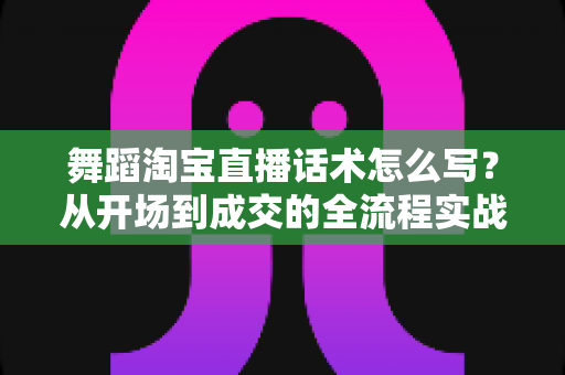 舞蹈淘宝直播话术怎么写？从开场到成交的全流程实战指南