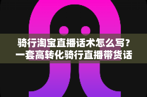 骑行淘宝直播话术怎么写?一套高转化骑行直播带货话术撰写全攻略 骑行淘宝直播话术怎么写?一套高转化骑行直播带货话术撰写全攻略