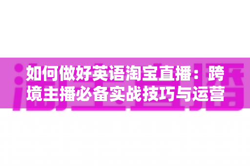 如何做好英语淘宝直播:跨境主播必备实战技巧与运营策略全解析 如何做好英语淘宝直播:跨境主播必备实战技巧与运营策略全解析