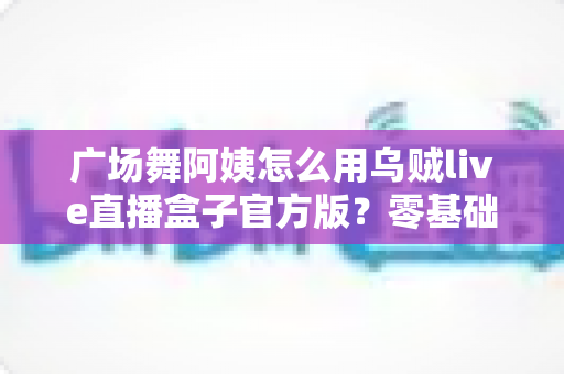 广场舞阿姨怎么用乌贼live直播盒子官方版？零基础也能轻松开播的全流程实用指南
