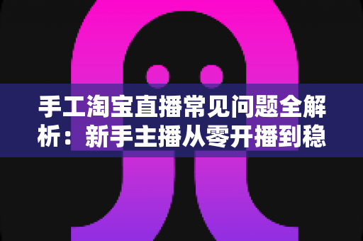 手工淘宝直播常见问题全解析：新手主播从零开播到稳定带货的实战指南