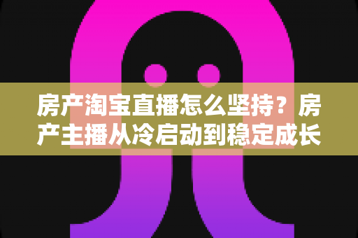 房产淘宝直播怎么坚持？房产主播从冷启动到稳定成长的实战指南