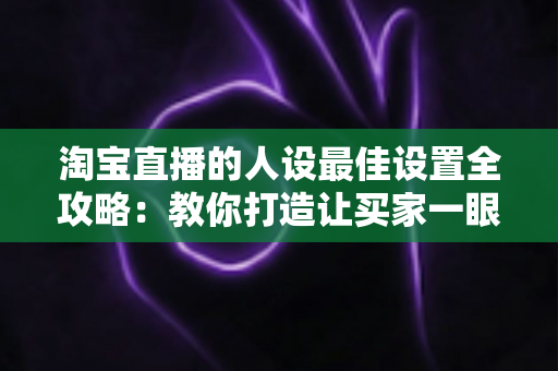 淘宝直播的人设最佳设置全攻略:教你打造让买家一眼记住的直播人设 淘宝直播的人设最佳设置全攻略:教你打造让买家一眼记住的直播人设