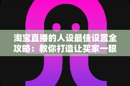 淘宝直播的人设最佳设置全攻略：教你打造让买家一眼记住的直播人设