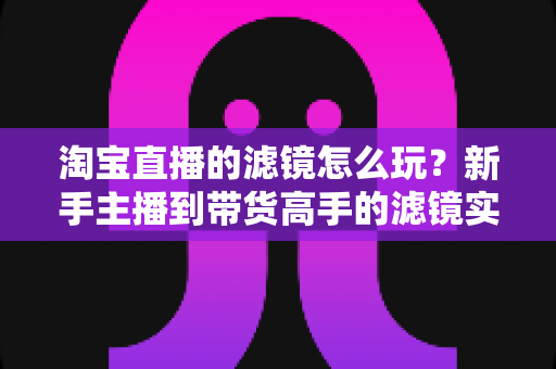 淘宝直播的滤镜怎么玩?新手主播到带货高手的滤镜实战全攻略 淘宝直播的滤镜怎么玩?新手主播到带货高手的滤镜实战全攻略