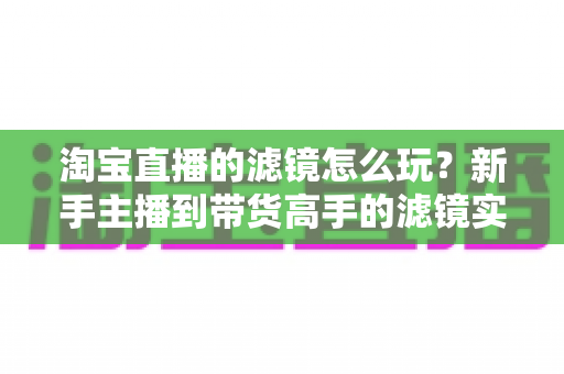 淘宝直播的滤镜怎么玩?新手主播到带货高手的滤镜实战全攻略 淘宝直播的滤镜怎么玩?新手主播到带货高手的滤镜实战全攻略