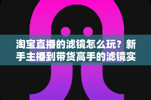 淘宝直播的滤镜怎么玩?新手主播到带货高手的滤镜实战全攻略 淘宝直播的滤镜怎么玩?新手主播到带货高手的滤镜实战全攻略