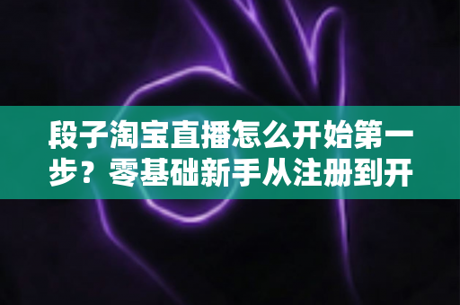 段子淘宝直播怎么开始第一步？零基础新手从注册到开播的完整入门指南