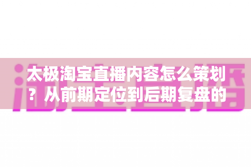 太极淘宝直播内容怎么策划？从前期定位到后期复盘的全流程直播运营实战指南