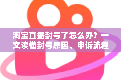 淘宝直播封号了怎么办？一文读懂封号原因、申诉流程与防封指南