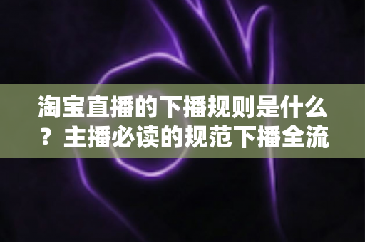 淘宝直播的下播规则是什么？主播必读的规范下播全流程指南与避坑要点