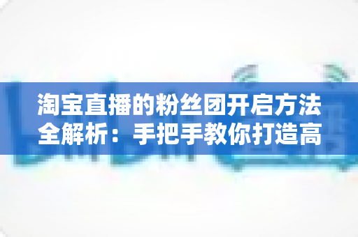 淘宝直播的粉丝团开启方法全解析:手把手教你打造高粘性粉丝群体 淘宝直播的粉丝团开启方法全解析:手把手教你打造高粘性粉丝群体