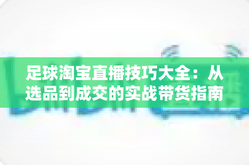 足球淘宝直播技巧大全：从选品到成交的实战带货指南
