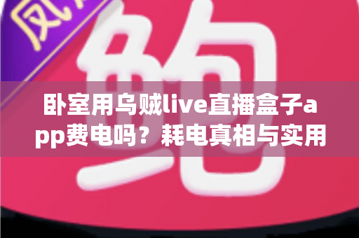 卧室用乌贼live直播盒子app费电吗?耗电真相与实用省电指南全解析 卧室用乌贼live直播盒子app费电吗?耗电真相与实用省电指南全解析