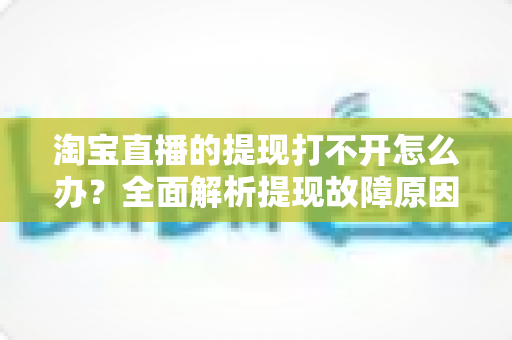 淘宝直播的提现打不开怎么办?全面解析提现故障原因与快速解决办法 淘宝直播的提现打不开怎么办?全面解析提现故障原因与快速解决办法