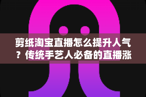 剪纸淘宝直播怎么提升人气？传统手艺人必备的直播涨粉实战指南