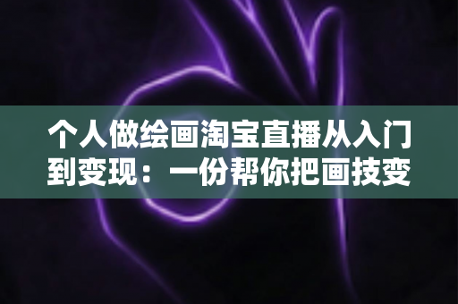 个人做绘画淘宝直播从入门到变现：一份帮你把画技变成收入的全攻略